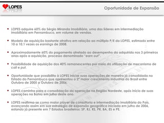 LOPES adquire 60% da Sérgio Miranda Imobiliária, uma das líderes em intermediação imobiliária em Pernambuco, em volume de vendas. Modelo de aquisição bastante atrativo em relação ao múltiplo P/E da LOPES, estimado entre 10 a 10,1 vezes os  earning s de 2008. Aproximadamente 60% do pagamento atrelado ao desempenho da adquirida nos 3 primeiros anos após a aquisição, processo denominado “ earn out ”. Possibilidade de aquisição dos 40% remanescentes por meio da utilização de mecanismo de  call  e  put. Oportunidade que possibilita à LOPES iniciar suas operações de maneira já consolidada no Estado do Pernambuco que apresentou o 2ª maior crescimento industrial do Brasil entre Outubro de 2005 a Outubro de 2006.  LOPES caminha para a consolidação da operação na Região Nordeste, após início de suas operações na Bahia em julho deste ano. LOPES reafirma-se como maior  player  de consultoria e intermediação imobiliária do País,  avançando assim em sua estratégia de expansão geográfica iniciada em julho de 2006, estando já presente em 7 Estados brasileiros: SP, RJ, RS, PR, BA, ES e PE. Oportunidade de Expansão 