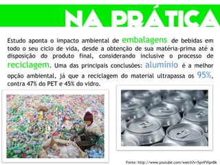 Estudo aponta o impacto ambiental de embalagens de bebidas em
todo o seu ciclo de vida, desde a obtenção de sua matéria-prima até a
disposição do produto final, considerando inclusive o processo de
reciclagem. Uma das principais conclusões: alumínio é a melhor
opção ambiental, já que a reciclagem do material ultrapassa os 95%,
contra 47% do PET e 45% do vidro.
Fonte: http://www.youtube.com/watch?v=5yviFVlpnBk
 