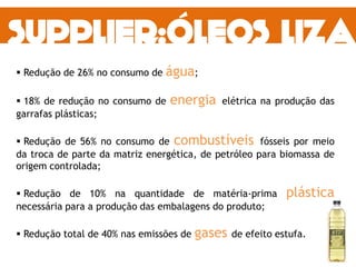  Redução de 26% no consumo de água;
 18% de redução no consumo de energia elétrica na produção das
garrafas plásticas;
 Redução de 56% no consumo de combustíveis fósseis por meio
da troca de parte da matriz energética, de petróleo para biomassa de
origem controlada;
 Redução de 10% na quantidade de matéria-prima plástica
necessária para a produção das embalagens do produto;
 Redução total de 40% nas emissões de gases de efeito estufa.
 