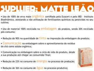  Uso de 100% de erva mate orgânica certiﬁada pela Ecocert e pelo IBD – Instituto
Biodinâmico, atestando a não utilização de fertilizantes químicos ou pesticidas no seu
cultivo;
 Uso de material 100% reciclado na embalagem do produto, sendo 30% reciclado
pós-consumo;
 Redução de 90% na quantidade de tinta na impressão da embalagem do produto;
 Comunicação na embalagem sobre o aproveitamento do resíduo
do chá como adubo orgânico;
 Comunicação na embalagem sobre o ciclo de vida do produto, desde
a sua produção até chegar ao consumidor ﬁnal;
 Redução de 23% no consumo de energia no processo de produção;
 Redução de 36% no consumo de água no processo produtivo;
 