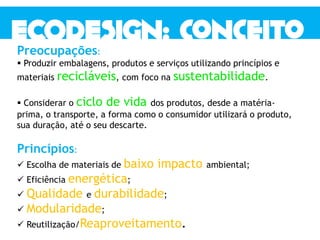 Preocupações:
 Produzir embalagens, produtos e serviços utilizando princípios e
materiais recicláveis, com foco na sustentabilidade.
 Considerar o ciclo de vida dos produtos, desde a matéria-
prima, o transporte, a forma como o consumidor utilizará o produto,
sua duração, até o seu descarte.
Princípios:
 Escolha de materiais de baixo impacto ambiental;
 Eficiência energética;
 Qualidade e durabilidade;
 Modularidade;
 Reutilização/Reaproveitamento.
 