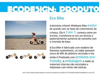 Eco Bike
A bicicleta infantil Wishbone Bike evolui
de acordo com as fases de crescimento da
criança. Ela é 3 em 1, começa como um
triciclo, transforma-se em um biciclo e
posteriormente aumenta de tamanho com
a inversão da base.
A Eco Bike é fabricada com madeira de
florestas sustentáveis, as rodas possuem
cerca de 60% de plástico reciclado e ela
ainda é finalizada com produtos eco-
friendly. A embalagem e todos os
materiais internos são reciclados e
impressos com tintas não tóxicas.
Fonte: http://itsgreendesign.blogspot.com/search?updated-max=2009-02-22T19%3A02%3A00-03%3A00&max-results=50
 
