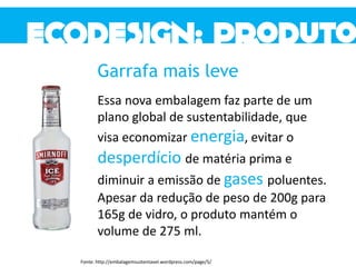 Garrafa mais leve
Essa nova embalagem faz parte de um
plano global de sustentabilidade, que
visa economizar energia, evitar o
desperdício de matéria prima e
diminuir a emissão de gases poluentes.
Apesar da redução de peso de 200g para
165g de vidro, o produto mantém o
volume de 275 ml.
Fonte: http://embalagemsustentavel.wordpress.com/page/5/
 