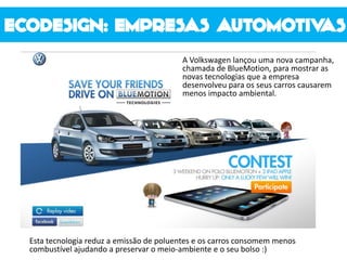 A Volkswagen lançou uma nova campanha,
chamada de BlueMotion, para mostrar as
novas tecnologias que a empresa
desenvolveu para os seus carros causarem
menos impacto ambiental.
Esta tecnologia reduz a emissão de poluentes e os carros consomem menos
combustível ajudando a preservar o meio-ambiente e o seu bolso :)
 