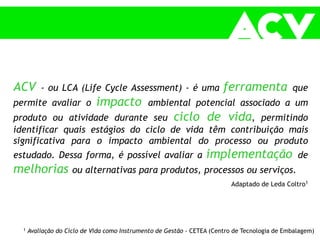 ACV - ou LCA (Life Cycle Assessment) - é uma ferramenta que
permite avaliar o impacto ambiental potencial associado a um
produto ou atividade durante seu ciclo de vida, permitindo
identificar quais estágios do ciclo de vida têm contribuição mais
significativa para o impacto ambiental do processo ou produto
estudado. Dessa forma, é possível avaliar a implementação de
melhorias ou alternativas para produtos, processos ou serviços.
Adaptado de Leda Coltro1
1 Avaliação do Ciclo de Vida como Instrumento de Gestão - CETEA (Centro de Tecnologia de Embalagem)
 