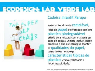 Cadeira Infantil Parupu
Material totalmente reciclável,
feito de papel e reforçado com um
plástico biodegradável
criado pela mistura com maizena ou
cana de açúcar. O mais incrível desse
processo é que ele consegue manter
as qualidades do papel,
como leveza, e agrega
características típicas do
plástico, como resistência e
impermeabilidade.
Fonte: http://itsgreendesign.blogspot.com/2009/09/cadeira-infantil-parupu.html
 