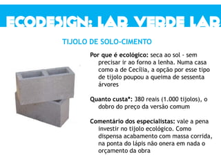 Por que é ecológico: seca ao sol - sem
precisar ir ao forno a lenha. Numa casa
como a de Cecília, a opção por esse tipo
de tijolo poupou a queima de sessenta
árvores
Quanto custa*: 380 reais (1.000 tijolos), o
dobro do preço da versão comum
Comentário dos especialistas: vale a pena
investir no tijolo ecológico. Como
dispensa acabamento com massa corrida,
na ponta do lápis não onera em nada o
orçamento da obra
TIJOLO DE SOLO-CIMENTO
 