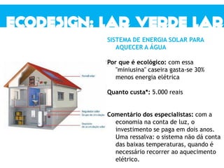 SISTEMA DE ENERGIA SOLAR PARA
AQUECER A ÁGUA
Por que é ecológico: com essa
"miniusina" caseira gasta-se 30%
menos energia elétrica
Quanto custa*: 5.000 reais
Comentário dos especialistas: com a
economia na conta de luz, o
investimento se paga em dois anos.
Uma ressalva: o sistema não dá conta
das baixas temperaturas, quando é
necessário recorrer ao aquecimento
elétrico.
 