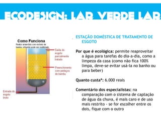 ESTAÇÃO DOMÉSTICA DE TRATAMENTO DE
ESGOTO
Por que é ecológica: permite reaproveitar
a água para tarefas do dia-a-dia, como a
limpeza da casa (como não fica 100%
limpa, deve-se evitar usá-la no banho ou
para beber)
Quanto custa*: 6.000 reais
Comentário dos especialistas: na
comparação com o sistema de captação
de água da chuva, é mais caro e de uso
mais restrito - se for escolher entre os
dois, fique com o outro
 