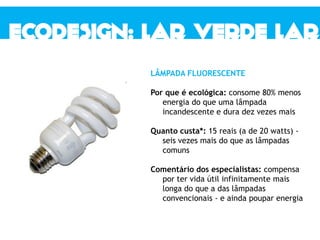 LÂMPADA FLUORESCENTE
Por que é ecológica: consome 80% menos
energia do que uma lâmpada
incandescente e dura dez vezes mais
Quanto custa*: 15 reais (a de 20 watts) -
seis vezes mais do que as lâmpadas
comuns
Comentário dos especialistas: compensa
por ter vida útil infinitamente mais
longa do que a das lâmpadas
convencionais - e ainda poupar energia
 