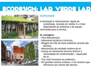 ECOTELHADO
A Instalação é relativamente rápida do
ecotelhado, levando em média 3 a 4 dias
dependendo do ambiente e da equipe
contratada para o serviço.
As vantagens:
- Fácil Manutenção;
- Isolamento Acústico e térmico;
- Resgate de CO2 do meio ambiente através das
plantas;
- Manutenção da umidade relativa do ar;
- Graças ao isolamento térmico diminui a
necessidade de condicionador / aquecedor
de ar;
- Traz mais harmonia ao ambiente;
- Em grandes centros urbanos, é um atrativo que
diferencia seu imóvel dos demais.
 