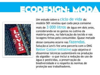 Um estudo sobre o ciclo de vida do
modelo 501 revelou que cada peça consome
mais de 3 000 litros de água em dois anos,
considerando-se os gastos no cultivo da
matéria-prima, na fabricação do tecido e nas
lavagens feitas pelo consumidor. Quase metade
desse consumo ocorre nas fazendas.
Solução:a Levi's fez uma parceria com a ONG
Better Cotton Initiative cujo objetivo é
disseminar técnicas sustentáveis na produção
do algodão - o que inclui a redução do uso de
água e pesticidas, a preservação da
biodiversidade e o respeito às normas de
proteção aos trabalhadores.
 