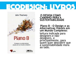 O DESIGN COMO
CAMINHO PARA A
SUSTENTABILIDADE
Plano B – O Design e as
Alternativas Viáveis em
um Mundo Complexo:
leitura indicada para
designers e não-
designers, e
principalmente, para
quem quer descobrir que
a sustentabilidade mora
ao lado.
 