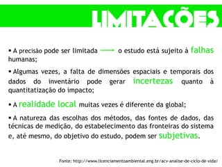  A precisão pode ser limitada o estudo está sujeito à falhas
humanas;
 Algumas vezes, a falta de dimensões espaciais e temporais dos
dados do inventário pode gerar incertezas quanto à
quantitatização do impacto;
 A realidade local muitas vezes é diferente da global;
 A natureza das escolhas dos métodos, das fontes de dados, das
técnicas de medição, do estabelecimento das fronteiras do sistema
e, até mesmo, do objetivo do estudo, podem ser subjetivas.
Fonte: http://www.licenciamentoambiental.eng.br/acv-analise-de-ciclo-de-vida/
 