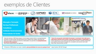 Educação e Formação
Serviços Profissionais
Consultoras
Entidades Governamentais
Universidades de Gestão

 “Antes de usarmos o CRM havia sempre o risco de algum cliente não ter o acompanhamento          “Como há uma grande rotatividade de pessoal, é crucial para mim saber que a
 necessário na altura devida. Esta ferramenta torna a gestão mais simples, até porque nos        informação relevante não se perde e que está disponível para a organização. Na
 alerta para alguns contactos que devam ser efectuados e nos permite um acompanhamento           actual conjuntura ter uma solução que permite gerir e manter os clientes, promovendo
 permanente das propostas                                                                        novas ofertas de formação de acordo com o seu perfil é uma enorme mais-valia”
 João Mourão, Board Advisor da HighScore                                                         Pedro Mota, Administrador da EFEP


 “O Dynamics CRM facilitou-nos muito o trabalho, pela possibilidade de acesso em qualquer local.” Jorge Coimbra, GM, IDC Portugal
 