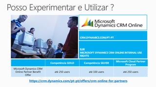 Microsoft Cloud Partner
                          Competência GOLD    Competência SILVER
                                                                          Program
Microsoft Dynamics CRM
 Online Partner Benefit     até 250 users        até 100 users          até 250 users
          Offer

            https://crm.dynamics.com/pt-pt/offers/crm-online-for-partners
 