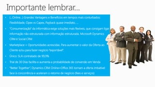 •   (…Online…) Grandes Vantagens e Benefícios em tempos mais conturbados:
    Flexibilidade, Opex vs Capex, Payback quase imediato, …

•   “Consumerização” da informática exige soluções mais flexíveis, que consigam ligar
    informação não estruturada com informação estruturada. Microsoft Dynamics
    CRM é Social CRM

•   Marketplace = Oportunidades acrescidas. Para aumentar o valor da Oferta ao
    Cliente e/ou para fazer negócio “exportável”.

•   Único: SLA contratado de 99,9%

•   Trial de 30 Dias facilita e aumenta a probabilidade de conversão em Venda

•   “Better Together”, Dynamics CRM Online+Office 365 tornam a oferta imbatível
    face à concorrência e aceleram o retorno de negócio (fees e serviços)
 