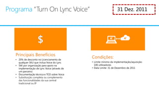 • 20% de desconto no Licenciamento de
  qualquer SKU que inclua Voice do Lync     • Limite mínimo da implementação/aquisição:
• 5k€ por organização para apoio na           100 utilizadores
  implementação de Lync Voice (através de   • Data Limite: 31 de Dezembro de 2011
  um parceiro)
• Documentação técnica e TCO sobre Voice
• Substituição completa ou complemento
  das funcionalidades da sua central
  tradicional ou IP
 