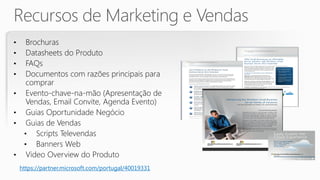 •     Brochuras
•     Datasheets do Produto
•     FAQs
•     Documentos com razões principais para
      comprar
•     Evento-chave-na-mão (Apresentação de
      Vendas, Email Convite, Agenda Evento)
•     Guias Oportunidade Negócio
•     Guias de Vendas
     • Scripts Televendas
     • Banners Web
•     Video Overview do Produto
    https://partner.microsoft.com/portugal/40019331
 