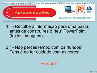 1.º - Recolhe a informação para uma pasta,
antes de construíres o “teu” PowerPoint
(textos, imagens);
2.º - Não percas tempo com os “fundos”.
Tens é de ter cuidado com as cores!
Porquê?
http://tic1234cmi.blogspot.com
 