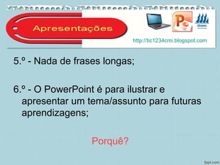 5.º - Nada de frases longas;
6.º - O PowerPoint é para ilustrar e
apresentar um tema/assunto para futuras
aprendizagens;
Porquê?
http://tic1234cmi.blogspot.com
 