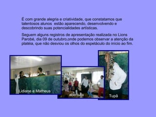 É com grande alegria e criatividade, que constatamos que talentosos alunos  estão aparecendo, desenvolvendo e descobrindo suas potencialidades artísticas.  Seguem alguns registros de apresentação realizada no Lions Parobé, dia 09 de outubro,onde podemos observar a atenção da platéia, que não desviou os olhos do espetáculo do início ao fim. Lidiane e Matheus   abertura Tupã 