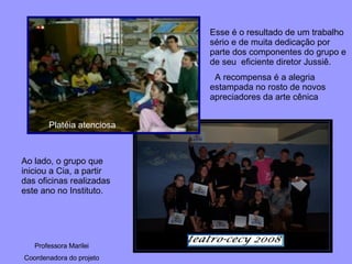 Platéia atenciosa Ao lado, o grupo que iniciou a Cia, a partir das oficinas realizadas este ano no Instituto. Esse é o resultado de um trabalho sério e de muita dedicação por parte dos componentes do grupo e de seu  eficiente diretor Jussiê.  A recompensa é a alegria estampada no rosto de novos apreciadores da arte cênica Professora Marilei Coordenadora do projeto 