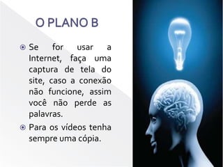 O PLANO BSe for usar a Internet, faça uma captura de tela do site, caso a conexão não funcione, assim você não perde as palavras.Para os vídeos tenha sempre uma cópia.