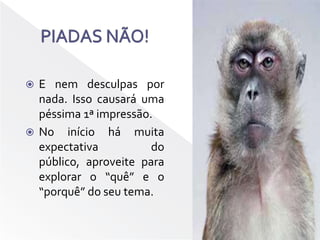 PIADAS NÃO!E nem desculpas por nada. Isso causará uma péssima 1ª impressão.No início há muita expectativa do público, aproveite para explorar o “quê” e o “porquê” do seu tema.