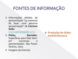 FONTES DE INFORMAÇÃOInformações obtidas da apresentação “15 maneiras de fazer uma péssima apresentação” de CarmineGallo. www.carminegallo.com ;Polito, Reinaldo. Superdicas para falar bem:  em conversas e apresentações. São Paulo: Saraiva, 2005.Imagens da Internet.Produção de slides: Andréa Bruzaca