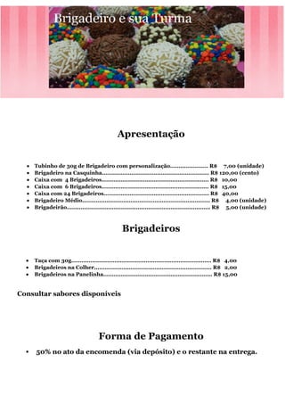 Apresentação


  ●   Tubinho de 30g de Brigadeiro com personalização...................... R$ 7,00 (unidade)
  ●   Brigadeiro na Casquinha.............................................................. R$ 120,00 (cento)
  ●   Caixa com 4 Brigadeiros.............................................................. R$ 10,00
  ●   Caixa com 6 Brigadeiros.............................................................. R$ 15,00
  ●   Caixa com 24 Brigadeiros............................................................. R$ 40,00
  ●   Brigadeiro Médio.......................................................................... R$ 4,00 (unidade)
  ●   Brigadeirão................................................................................... R$ 5,00 (unidade)



                                                 Brigadeiros


  ●   Taça com 30g................................................................................. R$ 4,00
  ●   Brigadeiros na Colher.................................................................... R$ 2,00
  ●   Brigadeiros na Panelinha............................................................... R$ 15,00


Consultar sabores disponíveis




                                     Forma de Pagamento
  ●   50% no ato da encomenda (via depósito) e o restante na entrega.
 
