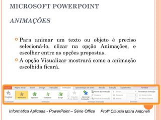 MICROSOFT POWERPOINT

ANIMAÇÕES

    Para animar um texto ou objeto é preciso
     selecioná-lo, clicar na opção Animações, e
     escolher entre as opções propostas.
    A opção Visualizar mostrará como a animação
     escolhida ficará.




Informática Aplicada - PowerPoint – Série Office   Profª Clausia Mara Antoneli
                                                      Profª Clausia Mara Antoneli
 