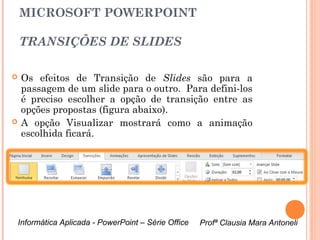 MICROSOFT POWERPOINT

    TRANSIÇÕES DE SLIDES

   Os efeitos de Transição de Slides são para a
    passagem de um slide para o outro. Para defini-los
    é preciso escolher a opção de transição entre as
    opções propostas (figura abaixo).
   A opção Visualizar mostrará como a animação
    escolhida ficará.




    Informática Aplicada - PowerPoint – Série Office   Profª Clausia Mara Antoneli
                                                          Profª Clausia Mara Antoneli
 