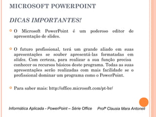 MICROSOFT POWERPOINT

DICAS IMPORTANTES!
   O Microsoft PowerPoint          é   um     poderoso    editor     de
    apresentação de slides.

   O futuro profissional, terá um grande aliado em suas
    apresentações se souber apresentá-las formatadas em
    slides. Com certeza, para realizar a sua função precisa
    conhecer os recursos básicos deste programa. Todas as suas
    apresentações serão realizadas com mais facilidade se o
    profissional dominar um programa como o PowerPoint.

   Para saber mais: http://office.microsoft.com/pt-br/



Informática Aplicada - PowerPoint – Série Office   Profª Clausia Mara Antoneli
                                                      Profª Clausia Mara Antoneli
 