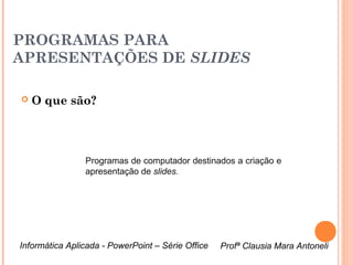PROGRAMAS PARA
APRESENTAÇÕES DE SLIDES

   O que são?




                Programas de computador destinados a criação e
                apresentação de slides.




Informática Aplicada - PowerPoint – Série Office   Profª Clausia Mara Antoneli
                                                      Profª Clausia Mara Antoneli
 