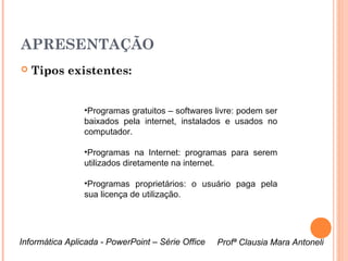APRESENTAÇÃO
   Tipos existentes:


                •Programas gratuitos – softwares livre: podem ser
                baixados pela internet, instalados e usados no
                computador.

                •Programas na Internet: programas para serem
                utilizados diretamente na internet.

                •Programas proprietários: o usuário paga pela
                sua licença de utilização.




Informática Aplicada - PowerPoint – Série Office   Profª Clausia Mara Antoneli
                                                      Profª Clausia Mara Antoneli
 