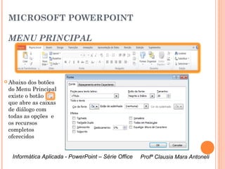 MICROSOFT POWERPOINT

 MENU PRINCIPAL



 Abaixo dos botões
 do Menu Principal
 existe o botão
 que abre as caixas
 de diálogo com
 todas as opções e
 os recursos
 completos
 oferecidos

                        Caixa de diálogo do Menu Fonte

   Informática Aplicada - PowerPoint – Série Office      Profª Clausia Mara Antoneli
                                                            Profª Clausia Mara Antoneli
 