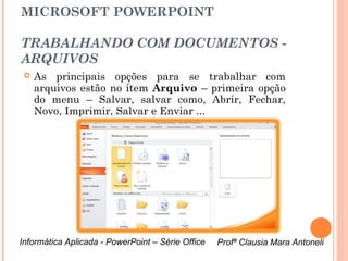 MICROSOFT POWERPOINT

 TRABALHANDO COM DOCUMENTOS -
 ARQUIVOS
     As principais opções para se trabalhar com
      arquivos estão no ítem Arquivo – primeira opção
      do menu – Salvar, salvar como, Abrir, Fechar,
      Novo, Imprimir, Salvar e Enviar ...


As opções
Arquivo – Novo
disponibilizam
vários modelos
pré-formatados
que podem ser
escolhidos.


 Informática Aplicada - PowerPoint – Série Office   Profª Clausia Mara Antoneli
                                                       Profª Clausia Mara Antoneli
 