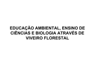 EDUCAÇÃO AMBIENTAL, ENSINO DE
CIÊNCIAS E BIOLOGIA ATRAVÉS DE
VIVEIRO FLORESTAL
 