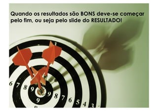 Quando os resultados são BONS deve-se começar
pelo fim, ou seja pelo slide do RESULTADO!
 