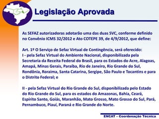 Projeto

Legislação Aprovada Fiscal
Nota
Eletrônica

As SEFAZ autorizadoras adotarão uma das duas SVC, conforme definido
no Convênio ICMS 32/2012 e Ato COTEPE 39, de 4/9/2012, que define:
Art. 1º O Serviço de Sefaz Virtual de Contingência, será oferecido:
I - pela Sefaz Virtual do Ambiente Nacional, disponibilizada pela
Secretaria da Receita Federal do Brasil, para os Estados do Acre, Alagoas,
Amapá, Minas Gerais, Paraíba, Rio de Janeiro, Rio Grande do Sul,
Rondônia, Roraima, Santa Catarina, Sergipe, São Paulo e Tocantins e para
o Distrito Federal; e

II - pela Sefaz Virtual do Rio Grande do Sul, disponibilizada pelo Estado
do Rio Grande do Sul, para os estados do Amazonas, Bahia, Ceará,
Espírito Santo, Goiás, Maranhão, Mato Grosso, Mato Grosso do Sul, Pará,
Pernambuco, Piauí, Paraná e Rio Grande do Norte.
ENCAT – Coordenação Técnica

 