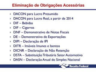 Eliminação de Obrigações Acessórias













DACON para Lucro Presumido
DACON para Lucro Real, a partir de 2014
DIF – Bebidas
DIF – Cigarros
DNF – Demonstrativo de Notas Fiscais
DE – Demonstrativo de Exportações
DIPI – Declaração de IPI
DITR – Imóveis Imunes e Isentos
DICNR – Declaração de Não Retenção
DSTA – Substituição Tributária Setor Automotivo
DASN – Declaração Anual do Simples Nacional

 