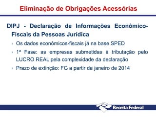 Eliminação de Obrigações Acessórias
DIPJ - Declaração de Informações EconômicoFiscais da Pessoas Jurídica


Os dados econômicos-fiscais já na base SPED



1ª Fase: as empresas submetidas à tributação pelo
LUCRO REAL pela complexidade da declaração



Prazo de extinção: FG a partir de janeiro de 2014

 