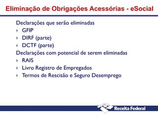 Eliminação de Obrigações Acessórias - eSocial
Declarações que serão eliminadas
 GFIP
 DIRF (parte)
 DCTF (parte)
Declarações com potencial de serem eliminadas
 RAIS
 Livro Registro de Empregados
 Termos de Rescisão e Seguro Desemprego

 