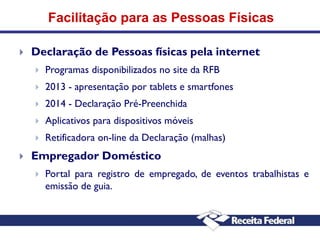 Facilitação para as Pessoas Físicas


Declaração de Pessoas físicas pela internet



2013 - apresentação por tablets e smartfones



2014 - Declaração Pré-Preenchida



Aplicativos para dispositivos móveis





Programas disponibilizados no site da RFB

Retificadora on-line da Declaração (malhas)

Empregador Doméstico


Portal para registro de empregado, de eventos trabalhistas e
emissão de guia.

 