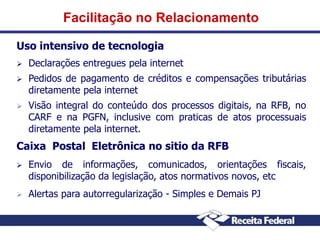 Facilitação no Relacionamento
Uso intensivo de tecnologia


Declarações entregues pela internet



Pedidos de pagamento de créditos e compensações tributárias
diretamente pela internet



Visão integral do conteúdo dos processos digitais, na RFB, no
CARF e na PGFN, inclusive com praticas de atos processuais
diretamente pela internet.

Caixa Postal Eletrônica no sitio da RFB


Envio de informações, comunicados, orientações fiscais,
disponibilização da legislação, atos normativos novos, etc



Alertas para autorregularização - Simples e Demais PJ

 