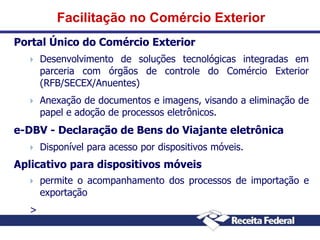 Facilitação no Comércio Exterior
Portal Único do Comércio Exterior


Desenvolvimento de soluções tecnológicas integradas em
parceria com órgãos de controle do Comércio Exterior
(RFB/SECEX/Anuentes)



Anexação de documentos e imagens, visando a eliminação de
papel e adoção de processos eletrônicos.

e-DBV - Declaração de Bens do Viajante eletrônica


Disponível para acesso por dispositivos móveis.

Aplicativo para dispositivos móveis


>

permite o acompanhamento dos processos de importação e
exportação

 