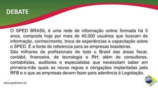 DEBATE
O SPED BRASIL é uma rede de informação online formada há 5
anos, composta hoje por mais de 40.000 usuários que buscam de
informação, conhecimento, troca de experiências e capacitação sobre
o SPED. É a fonte de referencia para as empresas brasileiras.
São milhares de profissionais de todo o Brasil das áreas fiscal,
contábil, financeira, de tecnologia e RH; além de consultores,
contabilistas, auditores e especialistas que necessitam saber em
primeira-mão quais as novas regras e obrigações implantadas pela
RFB e o que as empresas devem fazer para aderência à Legislação.
www.spedbrasil.net

 