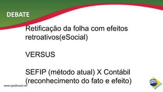 DEBATE
Retificação da folha com efeitos
retroativos(eSocial)
VERSUS
SEFIP (método atual) X Contábil
(reconhecimento do fato e efeito)

www.spedbrasil.net

 