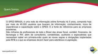 Quem Somos

O SPED BRASIL é uma rede de informação online formada há 5 anos, composta hoje
por mais de 40.000 usuários que buscam de informação, conhecimento, troca de
experiências e capacitação sobre o SPED. É a fonte de referencia para as empresas
brasileiras.
São milhares de profissionais de todo o Brasil das áreas fiscal, contábil, financeira, de
tecnologia e RH; além de consultores, contabilistas, auditores e especialistas que
necessitam saber em primeira-mão quais as novas regras e obrigações implantadas
pela RFB e o que as empresas devem fazer para aderência à Legislação.

www.spedbrasil.net

 